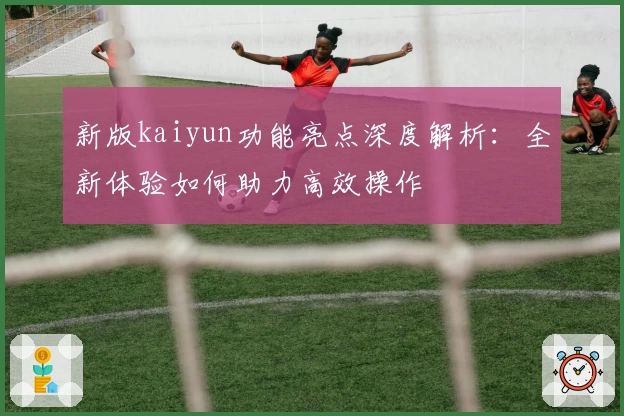 新版kaiyun功能亮点深度解析：全新体验如何助力高效操作