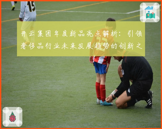 开云集团年度新品亮点解析：引领奢侈品行业未来发展趋势的创新之作