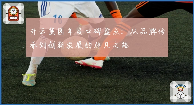 开云集团年度口碑盘点:从品牌传承到创新发展的非凡之路