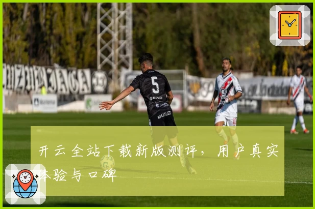 开云全站下载新版测评，用户真实体验与口碑