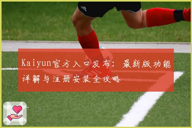 Kaiyun官方入口发布：最新版功能详解与注册安装全攻略