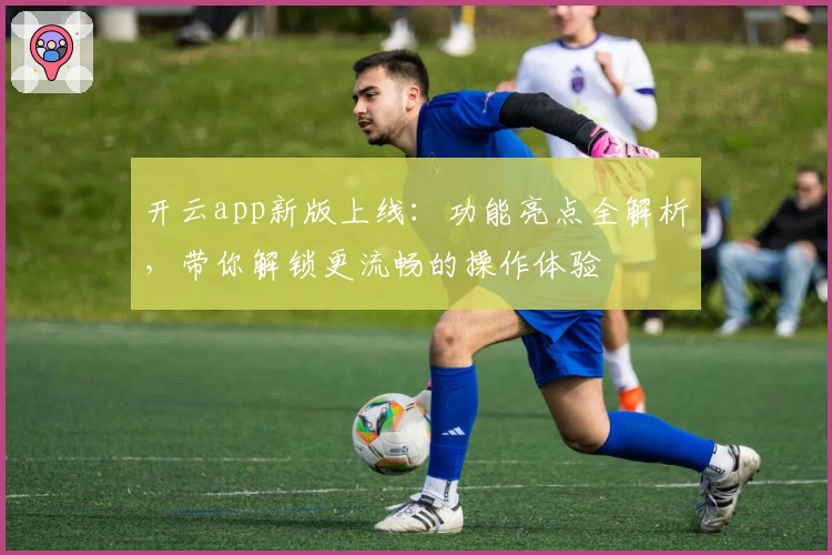 开云app新版上线：功能亮点全解析，带你解锁更流畅的操作体验