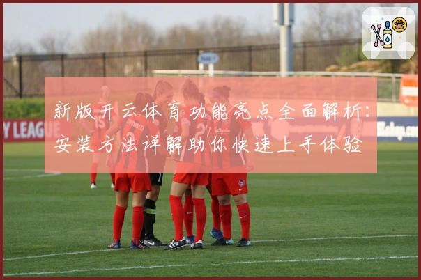 新版开云体育功能亮点全面解析：安装方法详解助你快速上手体验