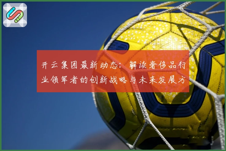 开云集团最新动态：解读奢侈品行业领军者的创新战略与未来发展方向