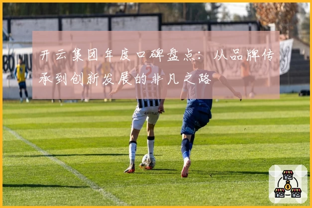 开云集团年度口碑盘点：从品牌传承到创新发展的非凡之路