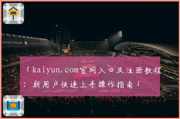 「kaiyun.com官网入口及注册教程：新用户快速上手操作指南」
