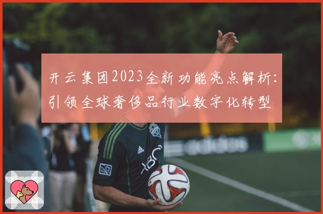 开云集团2023全新功能亮点解析：引领全球奢侈品行业数字化转型