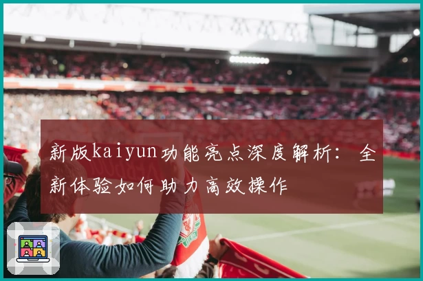 新版kaiyun功能亮点深度解析：全新体验如何助力高效操作