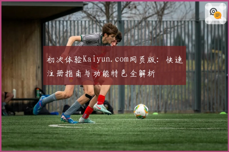 初次体验Kaiyun.com网页版：快速注册指南与功能特色全解析