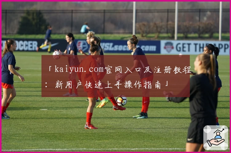 「kaiyun.com官网入口及注册教程:新用户快速上手操作指南」