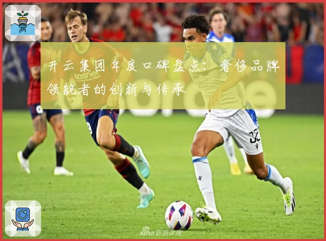 开云集团年度口碑盘点:奢侈品牌领航者的创新与传承