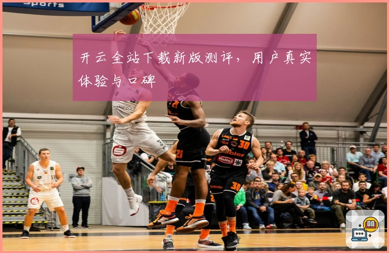 开云全站下载新版测评，用户真实体验与口碑