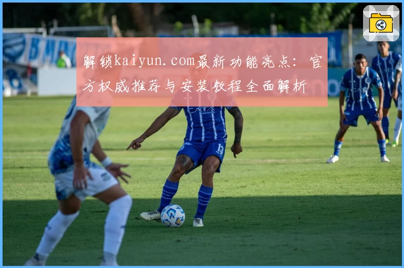 解锁kaiyun.com最新功能亮点：官方权威推荐与安装教程全面解析