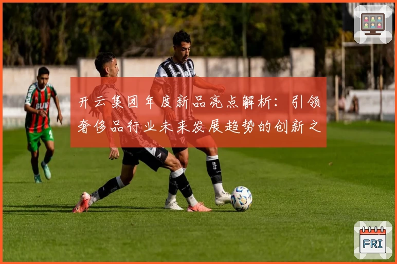 开云集团年度新品亮点解析：引领奢侈品行业未来发展趋势的创新之作