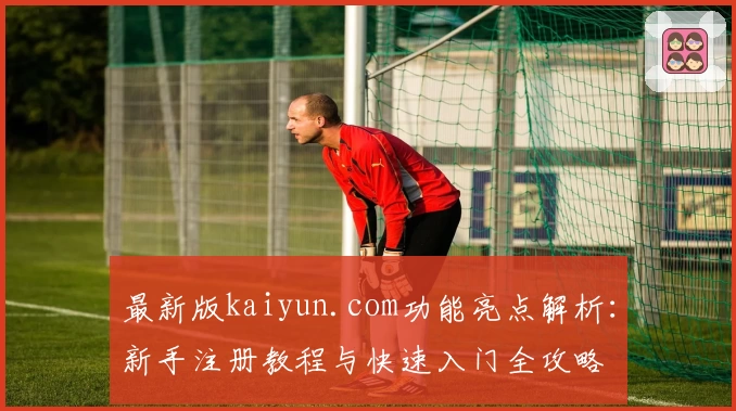 最新版kaiyun.com功能亮点解析:新手注册教程与快速入门全攻略