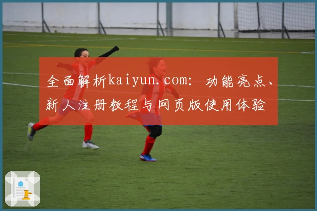 全面解析kaiyun.com：功能亮点、新人注册教程与网页版使用体验
