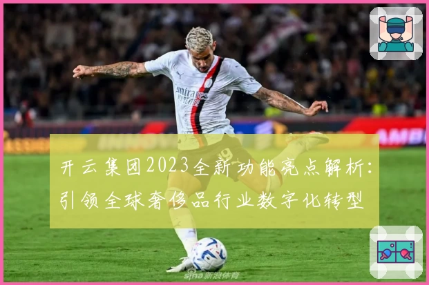 开云集团2023全新功能亮点解析：引领全球奢侈品行业数字化转型