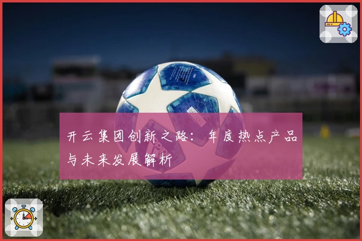 开云集团创新之路：年度热点产品与未来发展解析